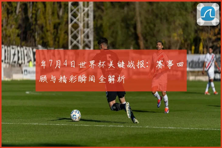 年7月4日世界杯关键战报:赛事回顾与精彩瞬间全解析