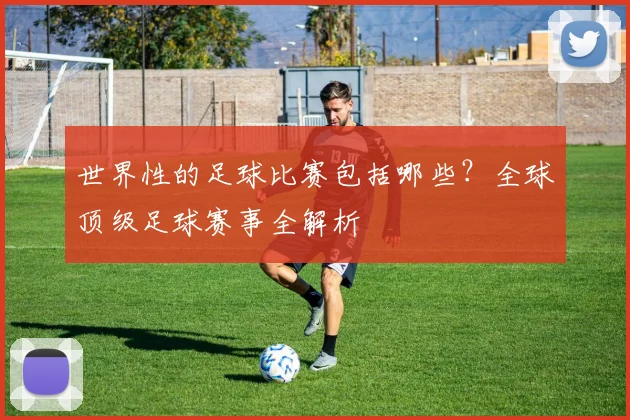 世界性的足球比赛包括哪些?全球顶级足球赛事全解析