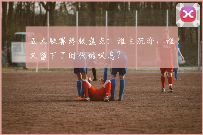 五大联赛终极盘点:谁主沉浮,谁又留下了时代的叹息?