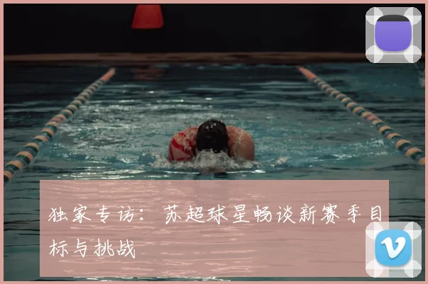 独家专访：苏超球星畅谈新赛季目标与挑战