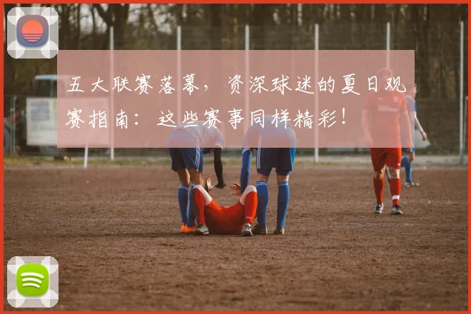 五大联赛落幕,资深球迷的夏日观赛指南:这些赛事同样精彩!