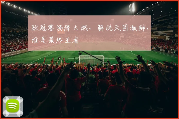 欧冠赛场烽火燃,解说天团激辩,谁是最终王者